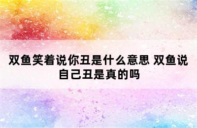 双鱼笑着说你丑是什么意思 双鱼说自己丑是真的吗